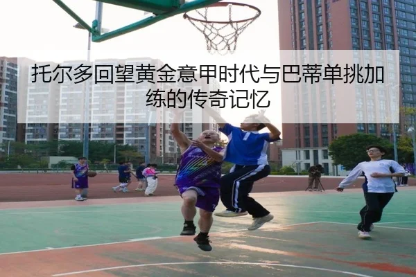 托尔多回望黄金意甲时代与巴蒂单挑加练的传奇记忆